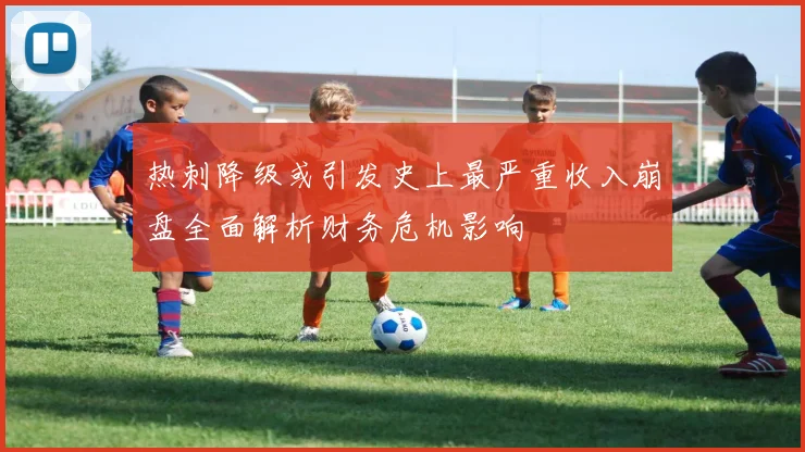 热刺降级或引发史上最严重收入崩盘全面解析财务危机影响