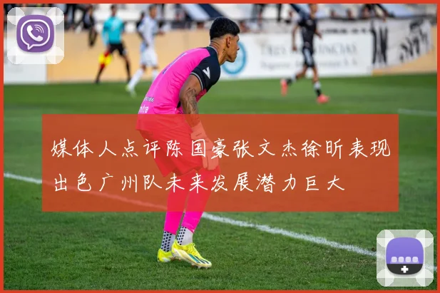 媒体人点评陈国豪张文杰徐昕表现出色广州队未来发展潜力巨大