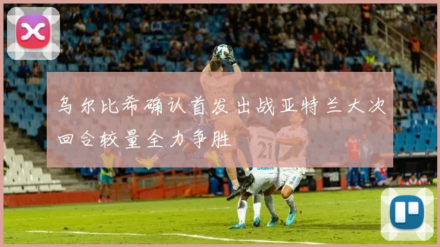 乌尔比希确认首发出战亚特兰大次回合较量全力争胜