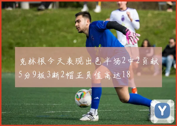 克林根今天表现出色半场2中2贡献5分9板3断2帽正负值高达18
