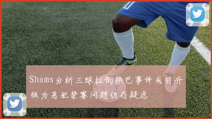 Shams分析三球拉倒热巴事件或将升级为恶犯禁赛问题仍存疑虑