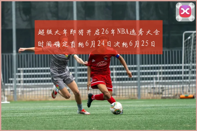 超级大年即将开启26年NBA选秀大会时间确定首轮6月24日次轮6月25日