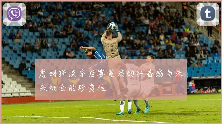 詹姆斯谈季后赛重启的兴奋感与未来机会的珍贵性