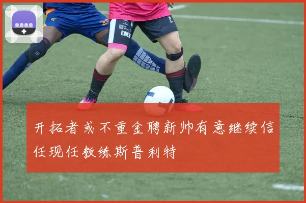 开拓者或不重金聘新帅有意继续信任现任教练斯普利特