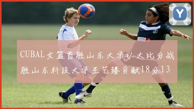 CUBAL女篮首胜山东大学以大比分战胜山东科技大学王艺臻贡献18分13篮板表现出色