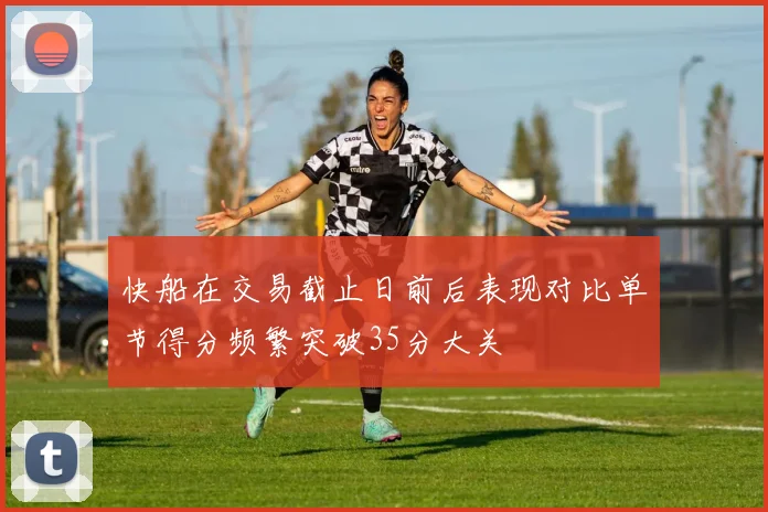 快船在交易截止日前后表现对比单节得分频繁突破35分大关