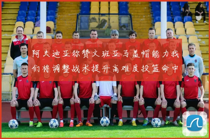 阿夫迪亚称赞文班亚马盖帽能力我们将调整战术提升高难度投篮命中率