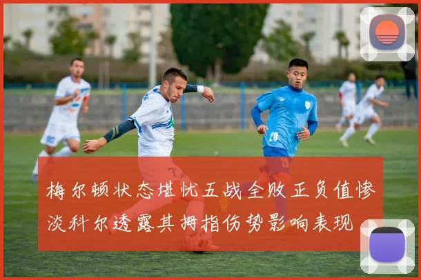 梅尔顿状态堪忧五战全败正负值惨淡科尔透露其拇指伤势影响表现