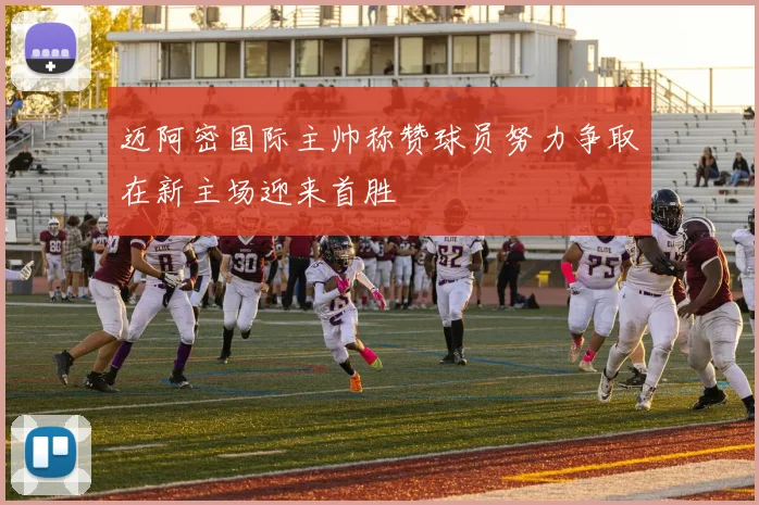 迈阿密国际主帅称赞球员努力争取在新主场迎来首胜