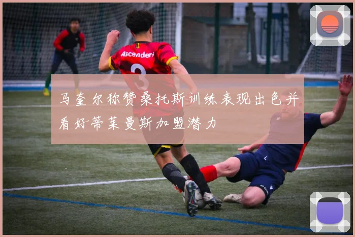 马奎尔称赞桑托斯训练表现出色并看好蒂莱曼斯加盟潜力