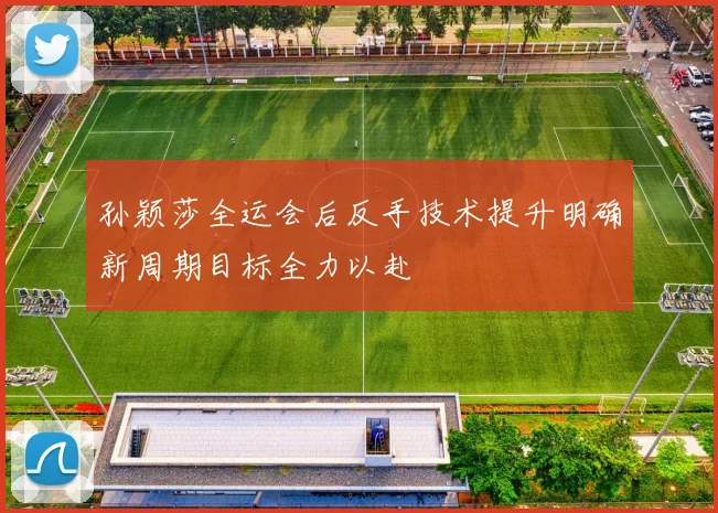 孙颖莎全运会后反手技术提升明确新周期目标全力以赴