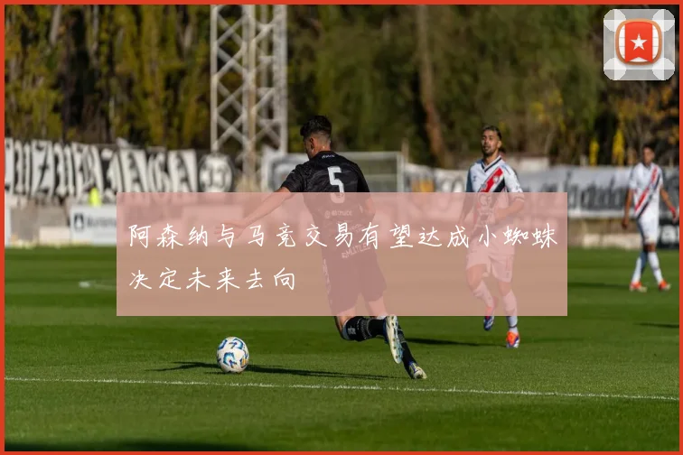 阿森纳与马竞交易有望达成小蜘蛛决定未来去向