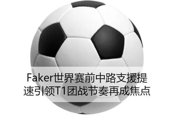 Faker世界赛前中路支援提速引领T1团战节奏再成焦点