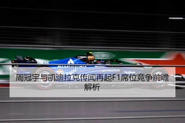 周冠宇与凯迪拉克传闻再起F1席位竞争前瞻解析